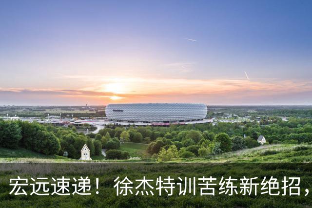 宏远速递！徐杰特训苦练新绝招，张文逸或续约，杜锋缺席夏训